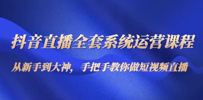 （4458期）抖音直播全套系统运营课程：从新手到大神，手把手教你做直播短视频-创客云联盟
