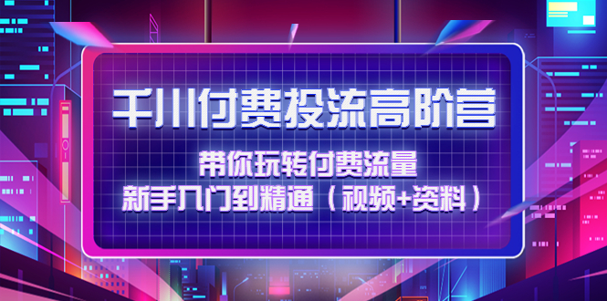 （4466期）千川付费投流高阶训练营：带你玩转付费流量，新手入门到精通（视频+资料）-创客云联盟
