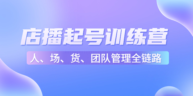 （4562期）店播起号训练营：帮助更多直播新人快速开启和度过起号阶段（16节）-创客云联盟
