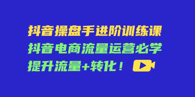 （4327期）抖音操盘手进阶训练课：抖音电商流量运营必学，提升流量+转化！-创客云联盟