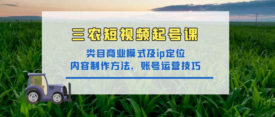 （4590期）三农短视频起号课：三农类目商业模式及ip定位，内容制作方法，账号运营技巧-创客云联盟