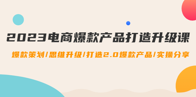（4611期）2023电商爆款产品打造升级课：爆款策划/思维升级/打造2.0爆款产品/【推荐】-创客云联盟
