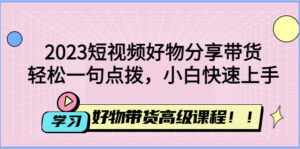 (4620期)2023短视频好物分享带货,好物带货高级课程,轻松一句点拨,小白快速上手-创客云联盟