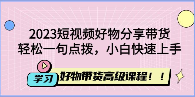 （4620期）2023短视频好物分享带货，好物带货高级课程，轻松一句点拨，小白快速上手-创客云联盟