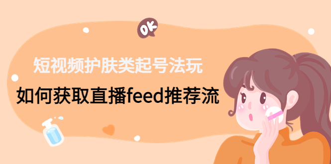 （4680期）短视频护肤类起号玩法：如何获取直播feed推荐流！-创客云联盟