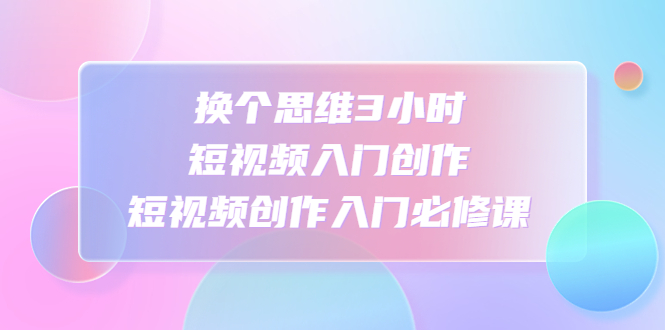（4703期）换个思维3小时短视频入门创作，短视频创作入门必修课-创客云联盟