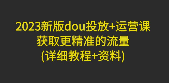 （4833期）2023新版dou投放+运营课：获取更精准的流量(详细教程+资料)无中创水印-创客云联盟