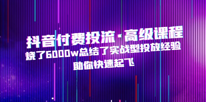 （4928期）抖音付费投流·高级课程，烧了6000w总结了实战型投放经验，助你快速起飞-创客云联盟