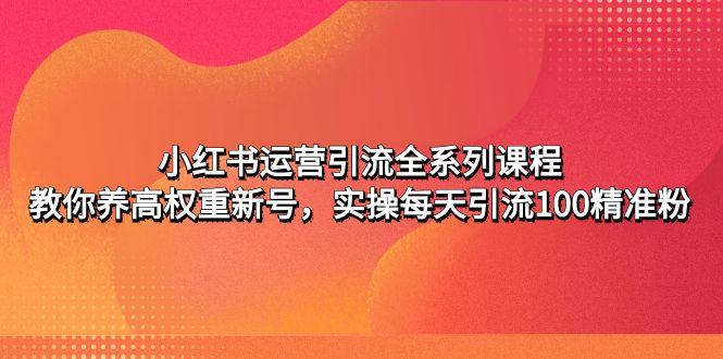（4950期）小红书运营引流全系列课程：教你养高权重新号，实操每天引流100精准粉-创客云联盟