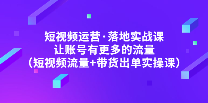 （4961期）短视频运营·落地实战课 让账号有更多的流量（短视频流量+带货出单实操）-创客云联盟