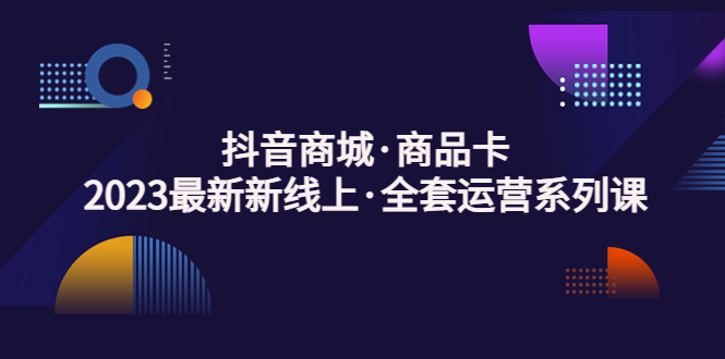 （5069期）抖音商城·商品卡，2023最新新线上·全套运营系列课！-创客云联盟