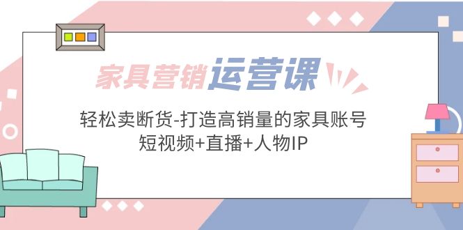 （5091期）家具营销·运营实战 轻松卖断货-打造高销量的家具账号(短视频+直播+人物IP)-创客云联盟