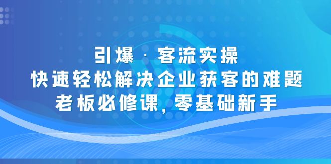 （5205期）引爆·客流实操：快速轻松解决企业获客的难题，老板必修课，零基础新手-创客云联盟
