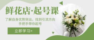 (5217期)鲜花店·起号课:了解自身优势突出,找到引流方向,手把手带你起号-创客云联盟