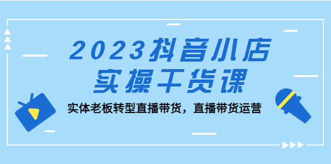 （5280期）2023抖音小店实操干货课：实体老板转型直播带货，直播带货运营！-创客云联盟