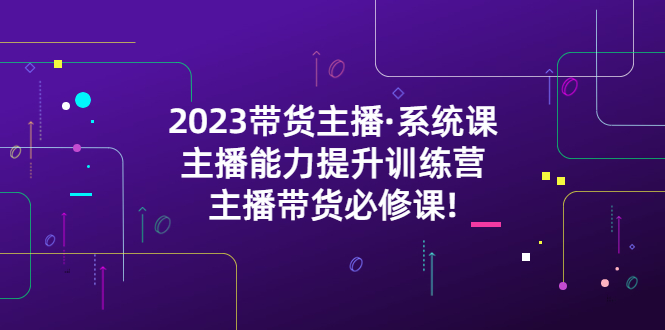 （5359期）2023带货主播·系统课，主播能力提升训练营，主播带货必修课!-创客云联盟
