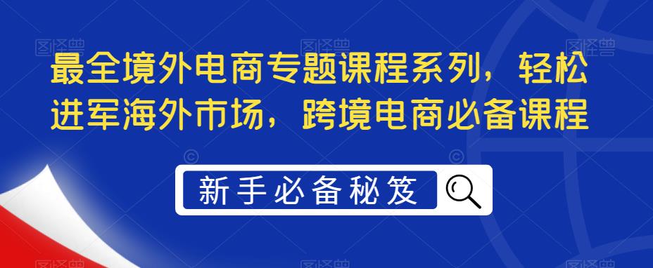 （5361期）最全境外电商专题课程系列，轻松进军海外市场，跨境电商必备课程-创客云联盟