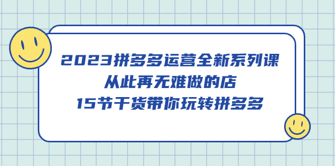 （5414期）2023拼多多运营全新系列课，从此再无难做的店，15节干货带你玩转拼多多-创客云联盟