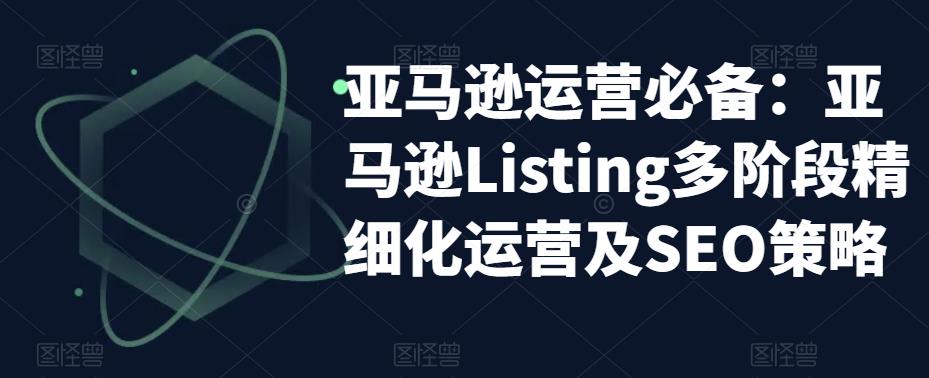 （5479期）亚马逊2023运营实操：亚马逊Listing多阶段/精细化运营及SEO策略-创客云联盟