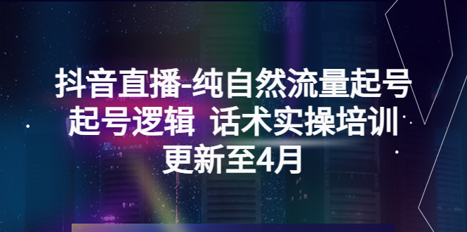 （5528期）抖音直播-纯自然流量起号，起号逻辑  话术实操培训（更新至4月）-创客云联盟
