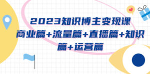 (5529期)2023知识博主变现实战进阶课:商业篇+流量篇+直播篇+知识篇+运营篇-创客云联盟