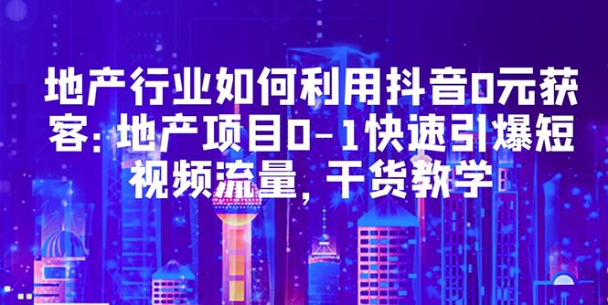 （5549期）地产行业如何利用抖音0元获客：地产项目0-1快速引爆短视频流量，干货教学-创客云联盟