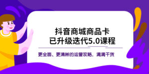 （5806期）抖音商城商品卡·已升级迭代5.0课程：更全面、更清晰的运营攻略，满满干货-创客云联盟