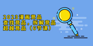 （5842期）2023漫画竞品，查找竞品，拆解竞品，超越竞品（6节课）-创客云联盟