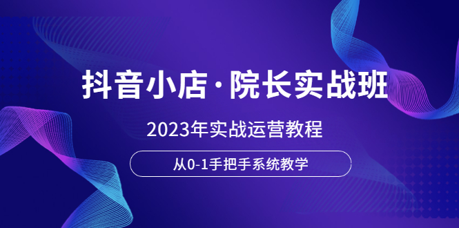 （6031期）抖音小店·院长实战班，2023年实战运营教程，从0-1手把手系统教学-创客云联盟