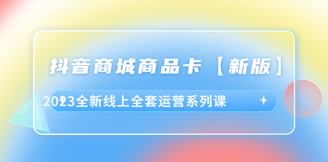 （6091期）抖音·商城商品卡【新版】，2023全新线上全套运营系列课-创客云联盟