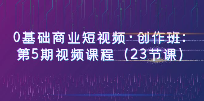 （6128期）0基础商业短视频·创作班：第5期视频课程（23节课）-创客云联盟