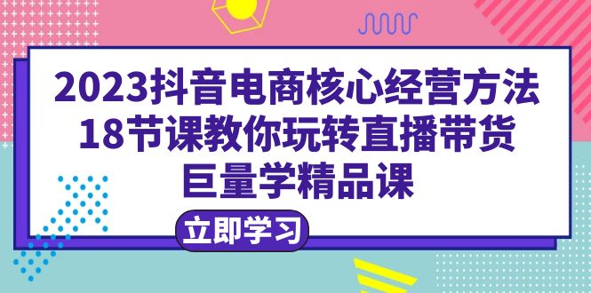 （6309期）2023抖音电商核心经营方法：18节课教你玩转直播带货，巨量学精品课-创客云联盟