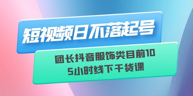 （6311期）短视频日不落起号【6月11线下课】团长抖音服饰类目前10 5小时线下干货课-创客云联盟