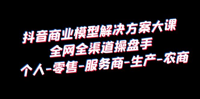 （6352期）抖音商业 模型解决方案大课 全网全渠道操盘手 个人-零售-服务商-生产-农商-创客云联盟