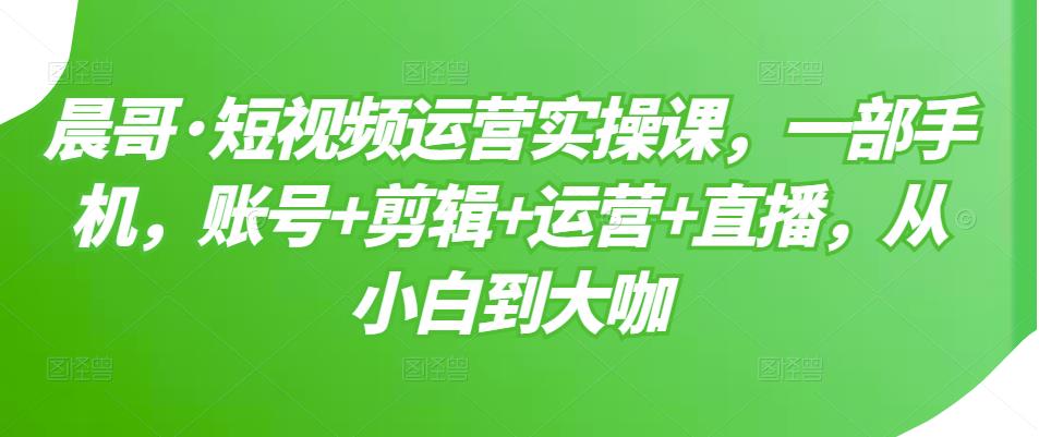 晨哥·短视频运营实操课，一部手机，账号+剪辑+运营+直播，从小白到大咖-创客云联盟