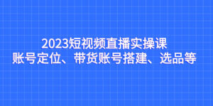 （7081期）2023短视频直播实操课，账号定位、带货账号搭建、选品等-创客云联盟