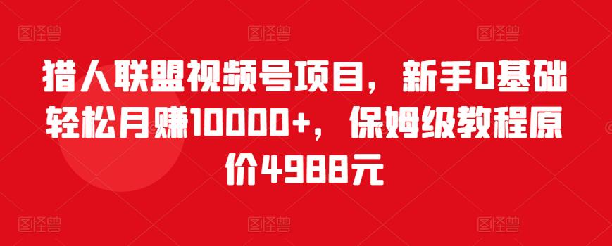 猎人联盟视频号项目，新手0基础轻松月赚10000+，保姆级教程原价4988元-创客云联盟
