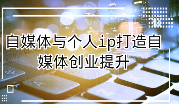 自媒体与个人ip打造，自媒体创业提升课（课程+资料）-创客云联盟