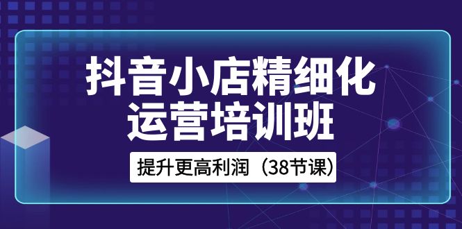 抖音小店精细化运营培训班，提升更高利润（38节课）-创客云联盟