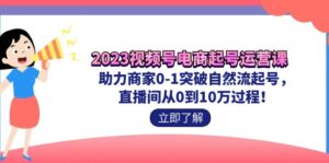 （7110期）2023视频号-电商起号运营课 助力商家0-1突破自然流起号 直播间从0到10w过程-创客云联盟