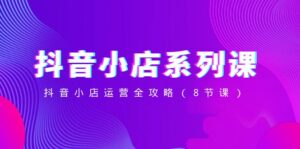 抖音小店系列课，抖音小店运营全攻略（8节课）-创客云联盟