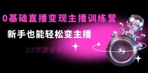 0基础直播变现主播训练营：新手也能轻松变主播，15节精品课-创客云联盟