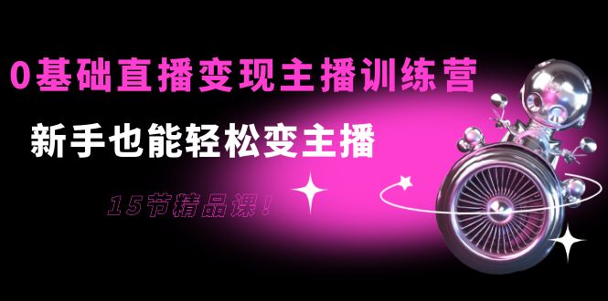 0基础直播变现主播训练营：新手也能轻松变主播，15节精品课-创客云联盟