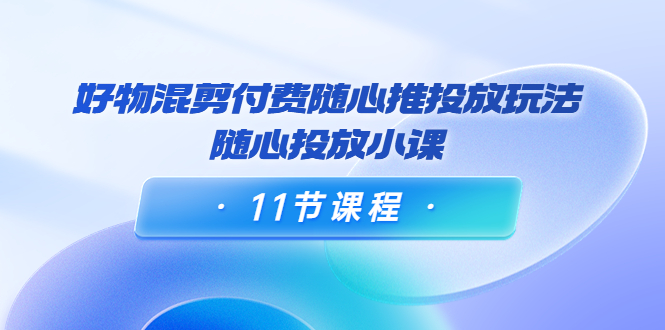 好物混剪付费随心推投放玩法，随心投放小课（11节课程）-创客云联盟