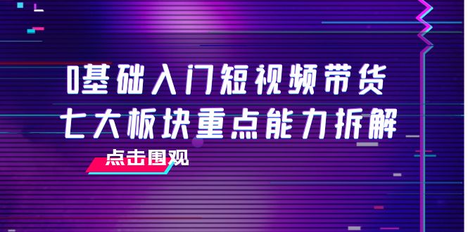 0基础入门短视频带货，七大板块重点能力拆解，7节精品课4小时干货-创客云联盟