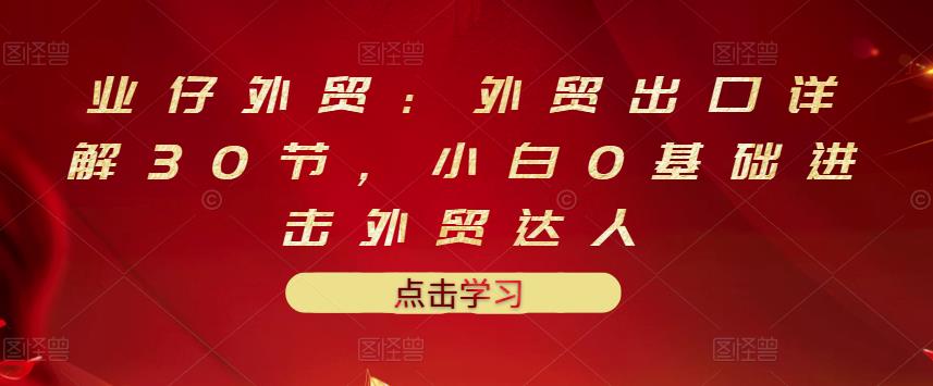 业仔外贸：外贸出口详解30节，小白0基础进击外贸达人 价值666元-创客云联盟