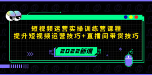 2022短视频运营实操训练营课程,提升短视频运营技巧+直播间带货技巧-创客云联盟
