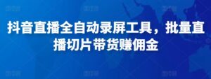 抖音直播全自动录屏工具,批量实时录制直播视频,可带货赚佣金(软件+使用教程)-创客云联盟