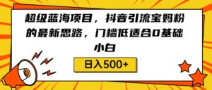 超级蓝海项目,抖音引流宝妈粉的最新思路,门槛低适合0基础小白,轻松日入500+-创客云联盟
