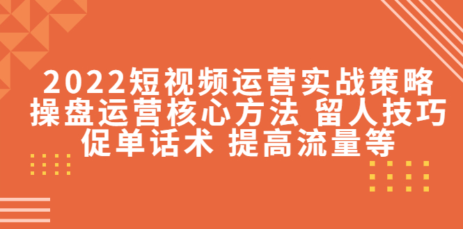 2022短视频运营实战策略：操盘运营核心方法 留人技巧促单话术 提高流量等-创客云联盟